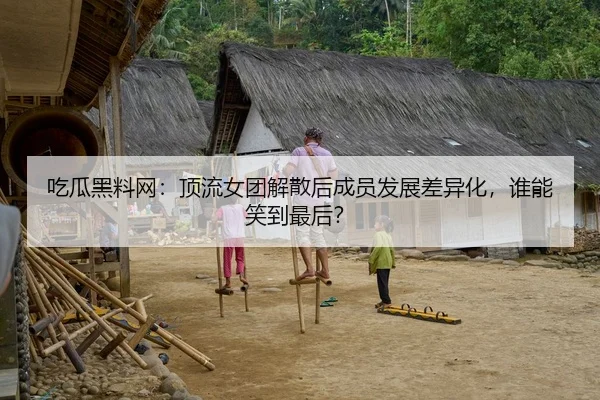 吃瓜黑料网：顶流女团解散后成员发展差异化，谁能笑到最后？